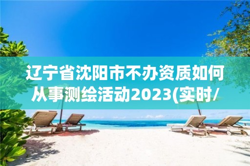 辽宁省沈阳市不办资质如何从事测绘活动2023(实时/更新中)