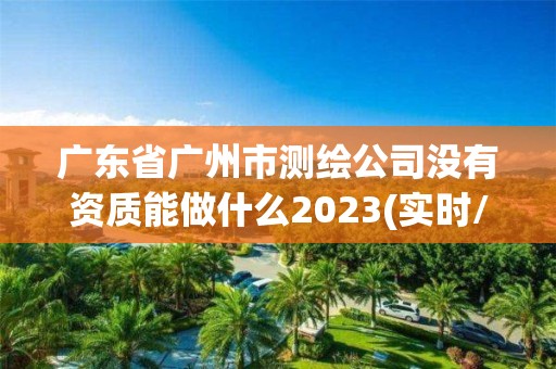 广东省广州市测绘公司没有资质能做什么2023(实时/更新中)