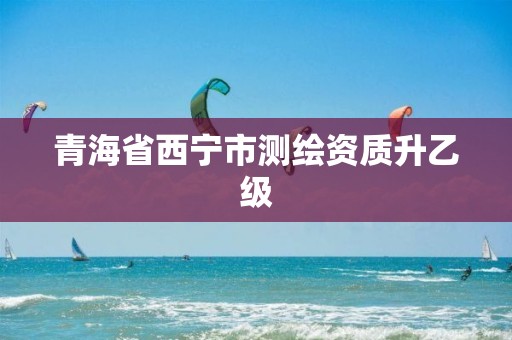 青海省西宁市测绘资质升乙级