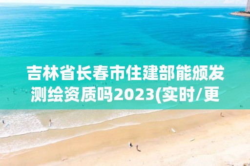 吉林省长春市住建部能颁发测绘资质吗2023(实时/更新中)