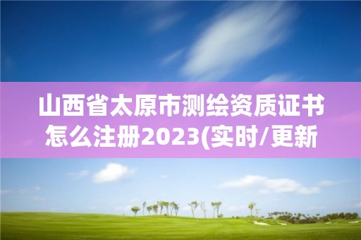 山西省太原市测绘资质证书怎么注册2023(实时/更新中)