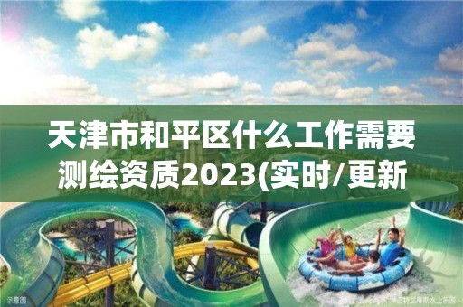 天津市和平区什么工作需要测绘资质2023(实时/更新中)