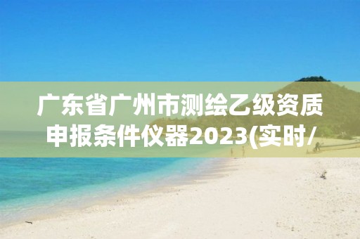 广东省广州市测绘乙级资质申报条件仪器2023(实时/更新中)