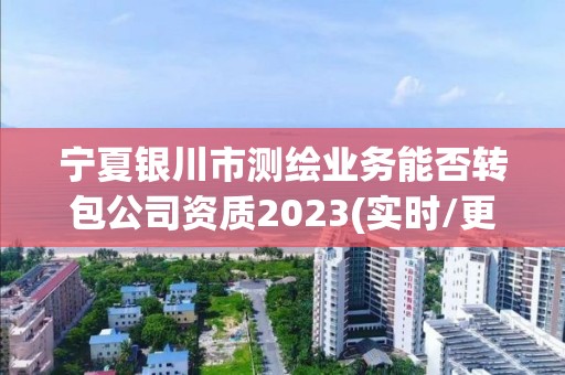 宁夏银川市测绘业务能否转包公司资质2023(实时/更新中)