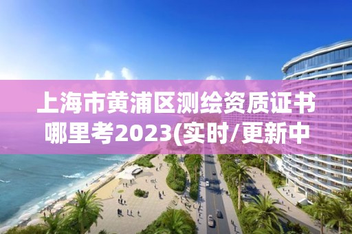 上海市黄浦区测绘资质证书哪里考2023(实时/更新中)