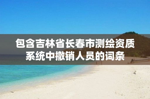 包含吉林省长春市测绘资质系统中撤销人员的词条