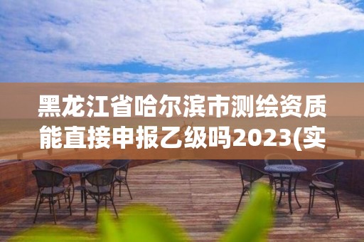 黑龙江省哈尔滨市测绘资质能直接申报乙级吗2023(实时/更新中)