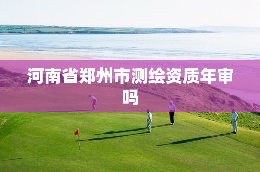 河南省郑州市测绘资质年审吗