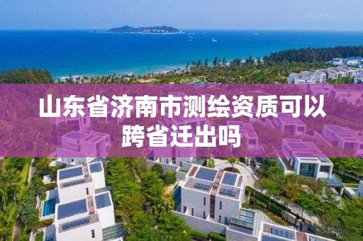 山东省济南市测绘资质可以跨省迁出吗