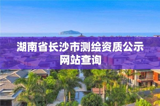 湖南省长沙市测绘资质公示网站查询