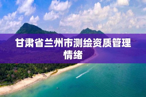 甘肃省兰州市测绘资质管理情绪