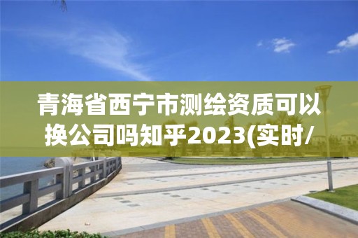 青海省西宁市测绘资质可以换公司吗知乎2023(实时/更新中)