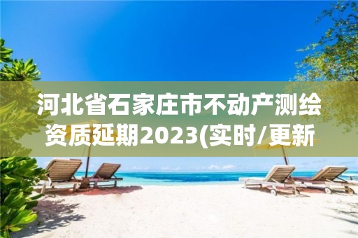 河北省石家庄市不动产测绘资质延期2023(实时/更新中)