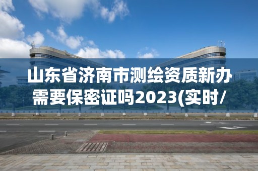 山东省济南市测绘资质新办需要保密证吗2023(实时/更新中)