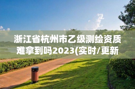 浙江省杭州市乙级测绘资质难拿到吗2023(实时/更新中)