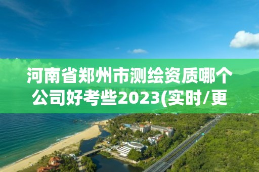 河南省郑州市测绘资质哪个公司好考些2023(实时/更新中)