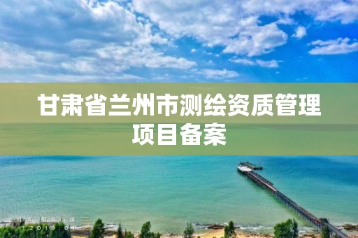 甘肃省兰州市测绘资质管理项目备案