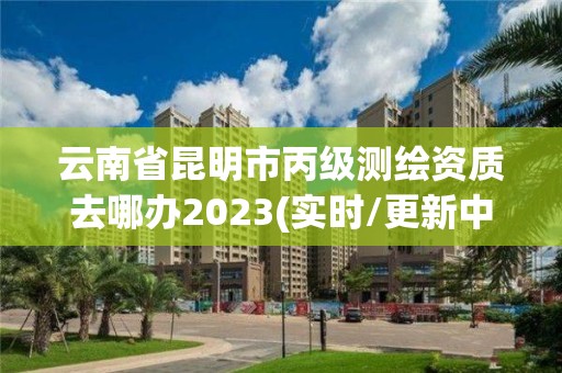 云南省昆明市丙级测绘资质去哪办2023(实时/更新中)