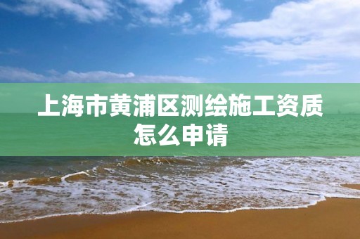 上海市黄浦区测绘施工资质怎么申请