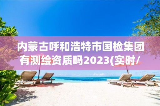 内蒙古呼和浩特市国检集团有测绘资质吗2023(实时/更新中)