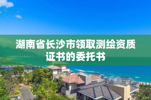 湖南省长沙市领取测绘资质证书的委托书