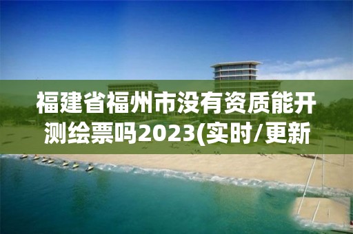 福建省福州市没有资质能开测绘票吗2023(实时/更新中)