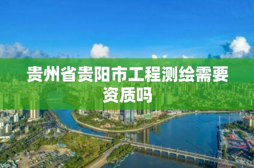 贵州省贵阳市工程测绘需要资质吗