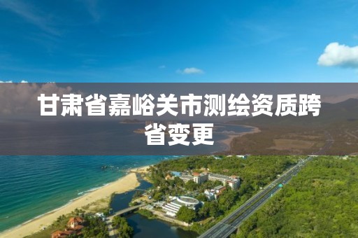 甘肃省嘉峪关市测绘资质跨省变更