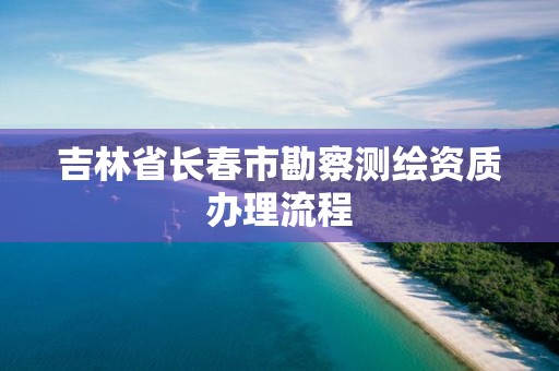 吉林省长春市勘察测绘资质办理流程