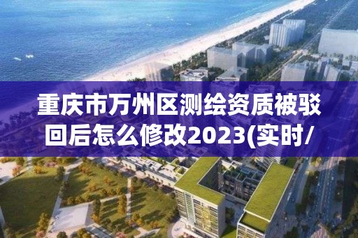 重庆市万州区测绘资质被驳回后怎么修改2023(实时/更新中)