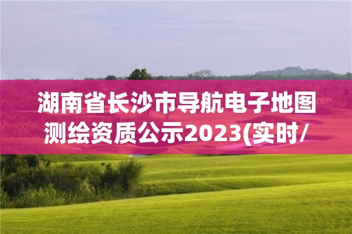 湖南省长沙市导航电子地图测绘资质公示2023(实时/更新中)