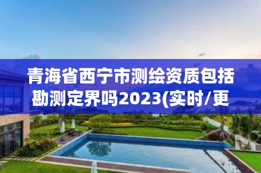 青海省西宁市测绘资质包括勘测定界吗2023(实时/更新中)