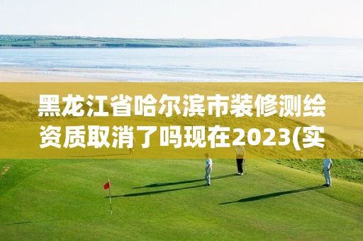 黑龙江省哈尔滨市装修测绘资质取消了吗现在2023(实时/更新中)