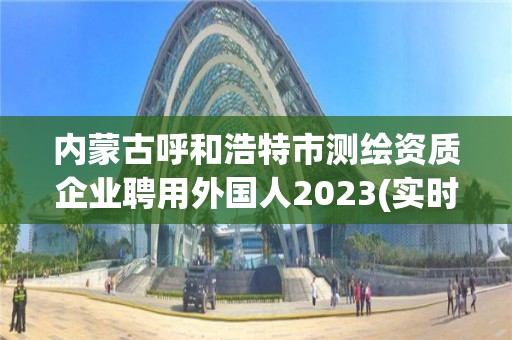 内蒙古呼和浩特市测绘资质企业聘用外国人2023(实时/更新中)