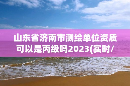 山东省济南市测绘单位资质可以是丙级吗2023(实时/更新中)