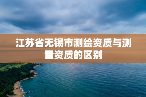 江苏省无锡市测绘资质与测量资质的区别