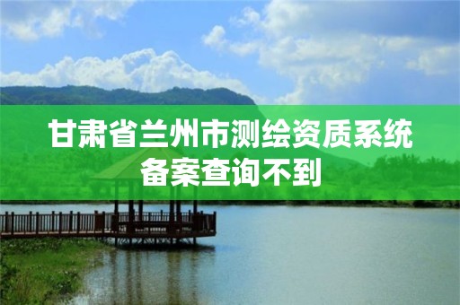 甘肃省兰州市测绘资质系统备案查询不到