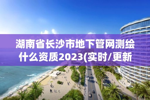 湖南省长沙市地下管网测绘什么资质2023(实时/更新中)