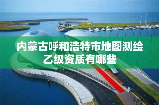 内蒙古呼和浩特市地图测绘乙级资质有哪些