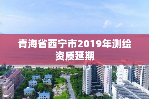 青海省西宁市2019年测绘资质延期