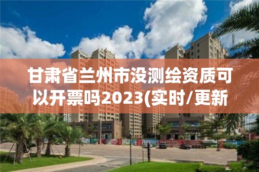 甘肃省兰州市没测绘资质可以开票吗2023(实时/更新中)