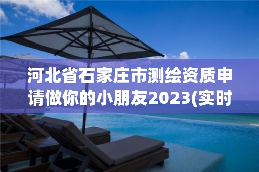 河北省石家庄市测绘资质申请做你的小朋友2023(实时/更新中)