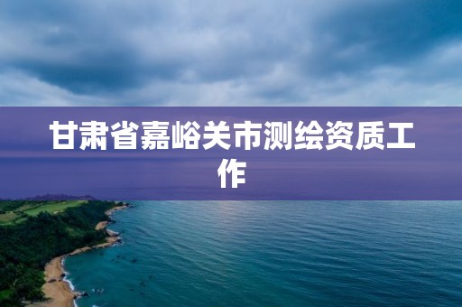 甘肃省嘉峪关市测绘资质工作