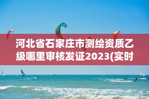 河北省石家庄市测绘资质乙级哪里审核发证2023(实时/更新中)