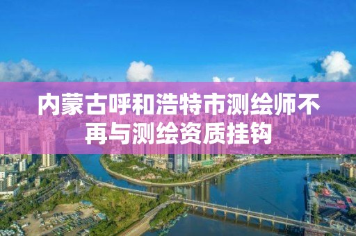 内蒙古呼和浩特市测绘师不再与测绘资质挂钩