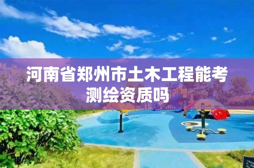 河南省郑州市土木工程能考测绘资质吗