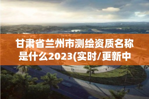 甘肃省兰州市测绘资质名称是什么2023(实时/更新中)