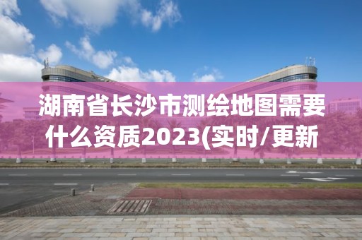 湖南省长沙市测绘地图需要什么资质2023(实时/更新中)