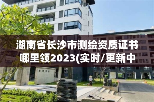 湖南省长沙市测绘资质证书哪里领2023(实时/更新中)