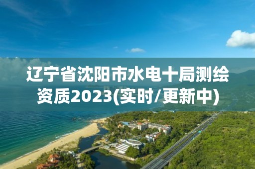 辽宁省沈阳市水电十局测绘资质2023(实时/更新中)